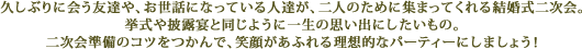 久しぶりに会う友達や、お世話になっている人達が、二人のために集まってくれる結婚式二次会。挙式や披露宴と同じように一生の思い出にしたいもの。二次会準備のコツをつかんで、笑顔があふれる理想的なパーティーにしましょう！